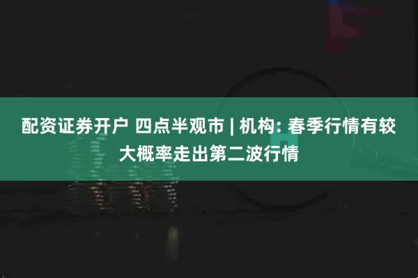 配资证券开户 四点半观市 | 机构: 春季行情有较大概率走出第二波行情