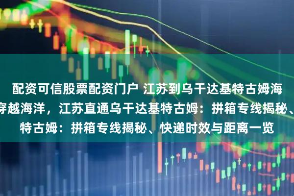 配资可信股票配资门户 江苏到乌干达基特古姆海运拼箱专线海运拼箱穿越海洋，江苏直通乌干达基特古姆：拼箱专线揭秘、快递时效与距离一览